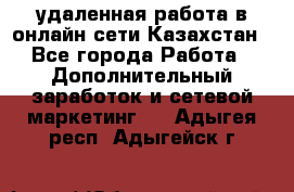 удаленная работа в онлайн сети Казахстан - Все города Работа » Дополнительный заработок и сетевой маркетинг   . Адыгея респ.,Адыгейск г.